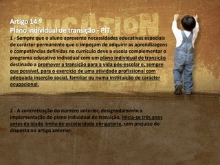 1 - Sempre que o aluno apresente necessidades educativas especiais
de carácter permanente que o impeçam de adquirir as aprendizagens
e competências definidas no currículo deve a escola complementar o
programa educativo individual com um plano individual de transição
destinado a promover a transição para a vida pós-escolar e, sempre
que possível, para o exercício de uma atividade profissional com
adequada inserção social, familiar ou numa instituição de carácter
ocupacional.

2 - A concretização do número anterior, designadamente a
implementação do plano individual de transição, inicia-se três anos
antes da idade limite de escolaridade obrigatória, sem prejuízo do
disposto no artigo anterior.

 