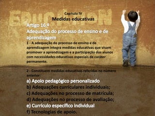 Capítulo IV

Medidas educativas

1 - A adequação do processo de ensino e de
aprendizagem integra medidas educativas que visam
promover a aprendizagem e a participação dos alunos
com necessidades educativas especiais de caráter
permanente.
2 - Constituem medidas educativas referidas no número
anterior:

b) Adequações curriculares individuais;
c) Adequações no processo de matrícula;
d) Adequações no processo de avaliação;
f) Tecnologias de apoio.

 