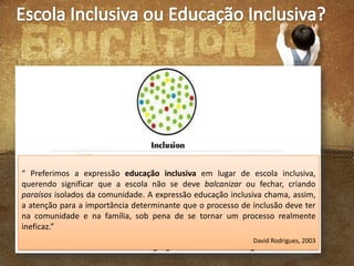 “ Preferimos a expressão educação inclusiva em lugar de escola inclusiva,
querendo significar que a escola não se deve balcanizar ou fechar, criando
paraísos isolados da comunidade. A expressão educação inclusiva chama, assim,
a atenção para a importância determinante que o processo de inclusão deve ter
na comunidade e na família, sob pena de se tornar um processo realmente
ineficaz.”
David Rodrigues, 2003

 