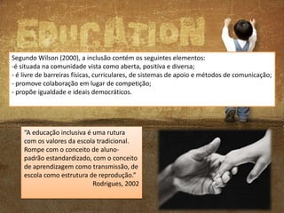 Segundo Wilson (2000), a inclusão contém os seguintes elementos:
-é situada na comunidade vista como aberta, positiva e diversa;
- é livre de barreiras físicas, curriculares, de sistemas de apoio e métodos de comunicação;
- promove colaboração em lugar de competição;
- propõe igualdade e ideais democráticos.

“A educação inclusiva é uma rutura
com os valores da escola tradicional.
Rompe com o conceito de alunopadrão estandardizado, com o conceito
de aprendizagem como transmissão, de
escola como estrutura de reprodução.”
Rodrigues, 2002

 