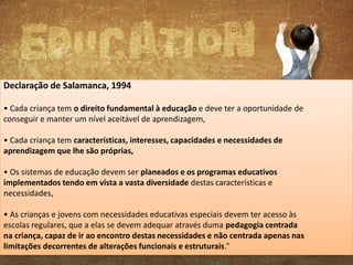 Declaração de Salamanca, 1994
• Cada criança tem o direito fundamental à educação e deve ter a oportunidade de
conseguir e manter um nível aceitável de aprendizagem,
• Cada criança tem características, interesses, capacidades e necessidades de
aprendizagem que lhe são próprias,
• Os sistemas de educação devem ser planeados e os programas educativos
implementados tendo em vista a vasta diversidade destas características e
necessidades,
• As crianças e jovens com necessidades educativas especiais devem ter acesso às
escolas regulares, que a elas se devem adequar através duma pedagogia centrada
na criança, capaz de ir ao encontro destas necessidades e não centrada apenas nas
limitações decorrentes de alterações funcionais e estruturais.”

 