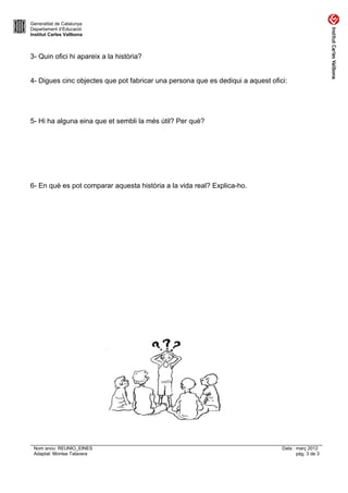 Generalitat de Catalunya
Departament d’Educació
Institut Carles Vallbona



3- Quin ofici hi apareix a la història?


4- Digues cinc objectes que pot fabricar una persona que es dediqui a aquest ofici:




5- Hi ha alguna eina que et sembli la més útil? Per què?




6- En què es pot comparar aquesta història a la vida real? Explica-ho.




 Nom arxiu: REUNIO_EINES                                                         Data : març 2012
 Adaptat: Montse Talavera                                                               pàg. 3 de 3
 