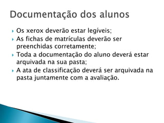   Os xerox deverão estar legíveis;
   As fichas de matrículas deverão ser
    preenchidas corretamente;
   Toda a documentação do aluno deverá estar
    arquivada na sua pasta;
   A ata de classificação deverá ser arquivada na
    pasta juntamente com a avaliação.
 