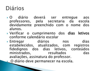    O    diário   deverá     ser   entregue aos
    professores, pela secretaria da escola
    devidamente preenchido com o nome dos
    alunos.
   Verificar o cumprimento dos dias letivos
    conforme calendário escolar
   Entregar         diários       nos      dias
    estabelecidos, atualizados, com registros
    fidedignos dos dias letivos, conteúdos
    ministrados,           resultados       das
    avaliações, assinatura do professor.
    O diário deve permanecer na escola.
 