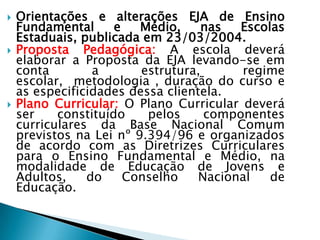    Orientações e alterações EJA de Ensino
    Fundamental      e   Médio,     nas  Escolas
    Estaduais, publicada em 23/03/2004.
   Proposta Pedagógica: A escola deverá
    elaborar a Proposta da EJA levando-se em
    conta        a       estrutura,      regime
    escolar, metodologia , duração do curso e
    as especificidades dessa clientela.
   Plano Curricular: O Plano Curricular deverá
    ser    constituído    pelos     componentes
    curriculares da Base Nacional Comum
    previstos na Lei nº 9.394/96 e organizados
    de acordo com as Diretrizes Curriculares
    para o Ensino Fundamental e Médio, na
    modalidade de Educação de Jovens e
    Adultos,    do     Conselho    Nacional   de
    Educação.
 
