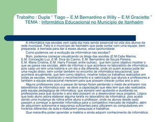 A informática nas escolas vem cada dia mais sendo essencial na vida dos alunos da rede municipal. Feliz é o município de  Itanhaém  que pode contar com uma equipe, bem preparada, e treinada para dar a esses alunos, essa oportunidade. Como podemos ver a evolução da informática nas escolas? Bom, podemos começar visualizando os blogs das escolas ( E.M. Celia  Marina ,  E.M. Conceição Luz ,  E.M. Diva do Carmo ,  E.M. Bernardino de Souza Pereira ,  E.M. Maria Cristina ,  E.M.  Harry   Forssel , entre outras),  que tem como objetivo mostrar o que se passa nas escolas, além de informar o que acontece no laboratório de informática, pois cada um tem uma história e um dia a dia diferente, onde só quem acessa pode ter uma noção disso, sem contar também no  encontro de informática educacional , que acontece anualmente, que tem como objetivo, mostrar todos os trabalhos realizados em todas as escolas, mostrando o reconhecimento e a valorização que alunos e professores e também a equipe educacional merecem para que possam crescer juntos ano a ano. Alguns professores com o passar do tempo foram perdendo o medo de entrarem nos laboratórios de informática isso  se deve a  capacitação  que eles tem que são realizados pela  equipe pedagógica de informática , que sempre vem ajudando e auxiliando os professores para que durante o ano eles possam vir a desenvolver seus projetos. Lógico que todo aluno adora elaborar alguma tarefa no laboratório de informática, pois acaba sendo uma mudança de rotina entre aluno e professor, onde os alunos desde cedo passam a começar a aprender informática para o competitivo mercado de trabalho, além de adquirirem autonomia e segurança suficientes para utilizarem os computadores em horários diferentes de aula e realizarem pesquisas e trabalhos.  Que maravilha poder aprender a matéria e ainda adquirir conhecimento de informática. Trabalho : Dupla “ Tiago – E.M Bernardino e Willy – E.M Graciette ” TEMA :  Informática Educacional no Município de Itanhaém 