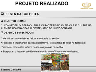  FESTA DA COLHEITA

 OBJETIVO GERAL:
* CONHECER O SERTÃO, SUAS CARACTERÍSTICAS FÍSICAS E CULTURAIS,
ALÉM DE HOMENAGEAR O CENTENÁRIO DE LUISZ GONZAGA
 OBJEIVOS ESPECÍFICOS:

* Identificar características físicas e culturais do sertão;
• Perceber a importância da vida sustentável, visto a falta de água no Nordeste;
•;Vivenciar momentos lúdicos das festas juninas no sertão;
• Despertar o instinto solidário em relação ao sofrimento do Nordestino.




Lusiane Carvalho                       Here comes your footer
 