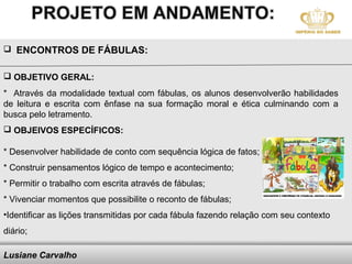  ENCONTROS DE FÁBULAS:


 OBJETIVO GERAL:
* Através da modalidade textual com fábulas, os alunos desenvolverão habilidades
de leitura e escrita com ênfase na sua formação moral e ética culminando com a
busca pelo letramento.
 OBJEIVOS ESPECÍFICOS:

* Desenvolver habilidade de conto com sequência lógica de fatos;
* Construir pensamentos lógico de tempo e acontecimento;
* Permitir o trabalho com escrita através de fábulas;
* Vivenciar momentos que possibilite o reconto de fábulas;
•Identificar as lições transmitidas por cada fábula fazendo relação com seu contexto
diário;

Lusiane Carvalho                     Here comes your footer
 