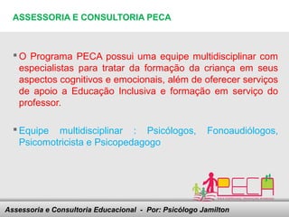 ASSESSORIA E CONSULTORIA PECA



   O Programa PECA possui uma equipe multidisciplinar com
    especialistas para tratar da formação da criança em seus
    aspectos cognitivos e emocionais, além de oferecer serviços
    de apoio a Educação Inclusiva e formação em serviço do
    professor.

   Equipe multidisciplinar : Psicólogos,                 Fonoaudiólogos,
    Psicomotricista e Psicopedagogo




Assessoria e Consultoria Educacional - your footer
                               Here comes Por: Psicólogo Jamilton
 