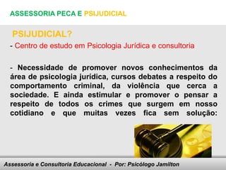 ASSESSORIA PECA E PSIJUDICIAL


   PSIJUDICIAL?
  - Centro de estudo em Psicologia Jurídica e consultoria

  - Necessidade de promover novos conhecimentos da
  área de psicologia jurídica, cursos debates a respeito do
  comportamento criminal, da violência que cerca a
  sociedade. E ainda estimular e promover o pensar a
  respeito de todos os crimes que surgem em nosso
  cotidiano e que muitas vezes fica sem solução:




Assessoria e Consultoria Educacional - your footer
                               Here comes Por: Psicólogo Jamilton
 