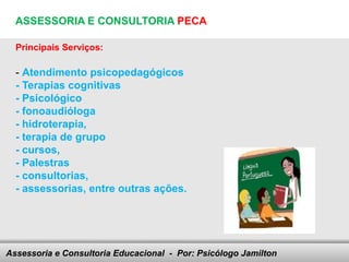 ASSESSORIA E CONSULTORIA PECA

  Principais Serviços:

  - Atendimento psicopedagógicos
  - Terapias cognitivas
  - Psicológico
  - fonoaudióloga
  - hidroterapia,
  - terapia de grupo
  - cursos,
  - Palestras
  - consultorias,
  - assessorias, entre outras ações.




Assessoria e Consultoria Educacional - your footer
                               Here comes Por: Psicólogo Jamilton
 