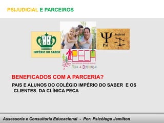 PSIJUDICIAL E PARCEIROS




    BENEFICADOS COM A PARCERIA?
    PAIS E ALUNOS DO COLÉGIO IMPÉRIO DO SABER E OS
     CLIENTES DA CLÍNICA PECA




Assessoria e Consultoria Educacional - your footer
                               Here comes Por: Psicólogo Jamilton
 