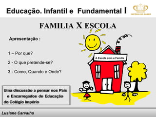 FAMILIA X ESCOLA
   Apresentação :


   1 – Por que?
                                                       A Escola com a Família
   2 - O que pretende-se?

   3 - Como, Quando e Onde?



 Uma discussão a pensar nos Pais
 Uma discussão a pensar nos Pais
  e Encarregados de Educação
   e Encarregados de Educação
 do Colégio Império
 do Colégio Império

Lusiane Carvalho              Here comes your footer
 