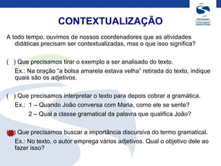CONTEXTUALIZAÇÃO
A todo tempo, ouvimos de nossos coordenadores que as atividades
didáticas precisam ser contextualizadas, mas o que isso significa?
( ) Que precisamos tirar o exemplo a ser analisado do texto.
Ex.: Na oração “a bolsa amarela estava velha” retirada do texto, indique
quais são os adjetivos.
( ) Que precisamos interpretar o texto para depois cobrar a gramática.
Ex.: 1 – Quando João conversa com Maria, como ele se sente?
2 – Qual a classe gramatical da palavra que qualifica João?
( ) Que precisamos buscar a importância discursiva do termo gramatical.
Ex.: No texto, o autor emprega vários adjetivos. Qual o objetivo dele ao
fazer isso?
 