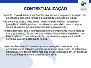 CONTEXTUALIZAÇÃO
Portanto, contextualizar é apresentar aos alunos a língua em situação real,
empregada com uma função e provocando um efeito de leitura.
Não devemos usar o texto como “pretexto” para ensinar “conteúdos”
(gramática metalinguística), mas devemos pensá-lo como o próprio
objeto de estudo, ao qual devemos dar muita atenção.
Por isso, também, que a interpretação é muito importante (muito mais do
que a gramática). Fazer com que o aluno leia, entenda e perceba, na
leitura, não só o que está explícito, mas também o que está velado,
aumenta sua competência de leitura.
Um texto não serve só para retirarmos informações dele, mas para
percebermos as relações sociais, os sentidos produzidos, as intenções
discursivas e todos os elementos que estão implicados em um processo
de leitura interpretativa e compreensão ativa.
 
