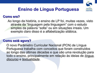 Ensino de Língua Portuguesa
Como era?Como era?
Ao longo da história, o ensino de LP foi, muitas vezes, visto
através da “linguagem pela linguagem” com o estudo
simples da palavra “solta” ou em situações irreais. Um
exemplo claro disso é a alfabetização silábica.
Como está agora?Como está agora?
O novo Parâmetro Curricular Nacional (PCN) de Língua
Portuguesa trabalha com conceitos que foram construídos
ao longo das últimas décadas e que são uma revolução para
todo o ensino, principalmente em relação às ideias de língua,
discurso e textualidade.
 