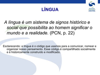 LÍNGUA
A língua é um sistema de signos histórico e
social que possibilita ao homem significar o
mundo e a realidade. (PCN, p. 22)
Esclarecendo: a língua é o código que usamos para a comunicar, nomear e
organizar nosso pensamento. Esse código é compartilhado socialmente
e é historicamente construído e modificado.
 