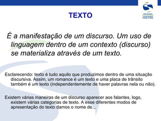TEXTO
É a manifestação de um discurso. Um uso de
linguagem dentro de um contexto (discurso)
se materializa através de um texto.
Esclarecendo: texto é tudo aquilo que produzimos dentro de uma situação
discursiva. Assim, um romance é um texto e uma placa de trânsito
também é um texto (independentemente de haver palavras nela ou não).
Existem várias maneiras de um discurso aparecer aos falantes, logo,
existem várias categorias de texto. A esse diferentes modos de
apresentação do texto damos o nome de...
 