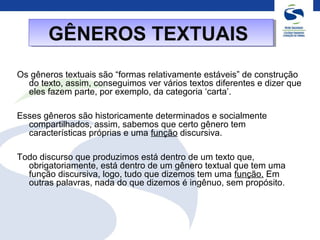 Os gêneros textuais são “formas relativamente estáveis” de construção
do texto, assim, conseguimos ver vários textos diferentes e dizer que
eles fazem parte, por exemplo, da categoria ‘carta’.
Esses gêneros são historicamente determinados e socialmente
compartilhados, assim, sabemos que certo gênero tem
características próprias e uma função discursiva.
Todo discurso que produzimos está dentro de um texto que,
obrigatoriamente, está dentro de um gênero textual que tem uma
função discursiva, logo, tudo que dizemos tem uma função. Em
outras palavras, nada do que dizemos é ingênuo, sem propósito.
GÊNEROS TEXTUAISGÊNEROS TEXTUAIS
 