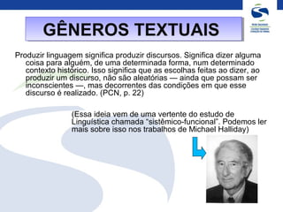 Produzir linguagem significa produzir discursos. Significa dizer alguma
coisa para alguém, de uma determinada forma, num determinado
contexto histórico. Isso significa que as escolhas feitas ao dizer, ao
produzir um discurso, não são aleatórias — ainda que possam ser
inconscientes —, mas decorrentes das condições em que esse
discurso é realizado. (PCN, p. 22)
(Essa ideia vem de uma vertente do estudo de
Linguística chamada “sistêmico-funcional”. Podemos ler
mais sobre isso nos trabalhos de Michael Halliday)
GÊNEROS TEXTUAISGÊNEROS TEXTUAIS
 