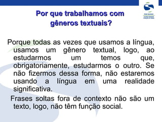 Por que trabalhamos comPor que trabalhamos com
gêneros textuais?gêneros textuais?
Porque todas as vezes que usamos a língua,
usamos um gênero textual, logo, ao
estudarmos um temos que,
obrigatoriamente, estudarmos o outro. Se
não fizermos dessa forma, não estaremos
usando a língua em uma realidade
significativa.
Frases soltas fora de contexto não são um
texto, logo, não têm função social.
 