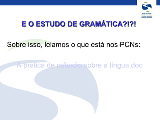 E O ESTUDO DE GRAMÁTICA?!?!E O ESTUDO DE GRAMÁTICA?!?!
Sobre isso, leiamos o que está nos PCNs:
A prática de reflexão sobre a língua.doc
 