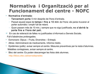  Normativa d’entrada: 
◦ Tancament porta 5 min després de l’hora d’entrada. 
◦ Passat aquest espai de temps i fins a 10 min de l’hora: els pares trucaran al 
porter automàtic i omplir full de retard. 
◦ Quan passen més de 10 min.,i sempre que no sigui justificada, no s’obrirà la 
porta fins a l’hora del pati. 
 En cas de reiteració de faltes no justificades s’informarà a Serveis Socials. 
Full d’absències prolongades. 
 Esmorzars: Dijous – Fruita, Divendres – Entrepà. 
 Altres: Administració de medicaments. Informe mèdic. 
 Epidèmies (polls): avisar sempre al centre. Mesures preventives per la resta d’alumnes. 
Malalties contagioses, avisar sempre al centre. 
 Bloc del centre: Es poden descarregar les fotos dels alumnes. 
http://blocs.xtec.cat/serradeprades 
 