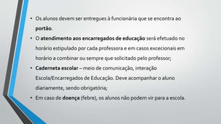 • Os alunos devem ser entregues à funcionária que se encontra ao 
portão. 
• O atendimento aos encarregados de educação será efetuado no 
horário estipulado por cada professora e em casos excecionais em 
horário a combinar ou sempre que solicitado pelo professor; 
• Caderneta escolar – meio de comunicação, interação 
Escola/Encarregados de Educação. Deve acompanhar o aluno 
diariamente, sendo obrigatória; 
• Em caso de doença (febre), os alunos não podem vir para a escola. 
 