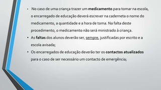 • No caso de uma criança trazer um medicamento para tomar na escola, 
o encarregado de educação deverá escrever na caderneta o nome do 
medicamento, a quantidade e a hora de toma. Na falta deste 
procedimento, o medicamento não será ministrado à criança. 
• As faltas dos alunos deverão ser, sempre, justificadas por escrito e a 
escola avisada; 
• Os encarregados de educação deverão ter os contactos atualizados 
para o caso de ser necessário um contacto de emergência; 
 