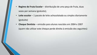 • Regime de Fruta Escolar – distribuição de uma peça de fruta, duas 
vezes por semana (gratuito); 
• Leite escolar – 1 pacote de leite achocolatado ou simples diariamente 
(gratuito) 
• Cheque Dentista – emissão para alunos nascidos em 2004 e 2007 
(quem não utilizar este cheque perde direito à emissão dos seguintes) 
 