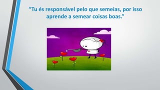 “Tu és responsável pelo que semeias, por isso 
aprende a semear coisas boas.” 
 