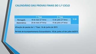CALENDÁRIO DAS PROVAS FINAIS DO 1.º CICLO 
1ª Fase 2ª Fase 
Português 18 de maio (2ª feira) 13 de julho (2ª feira) 9:30 
Matemática 20 de maio (4ª feira) 15 de julho (4ª feira) 
Afixação de pautas da 1.ª Fase: 16 de junho de 2015 
Período de Acompanhamento Extraordinário: 18 de junho a 8 de julho de2015 
 