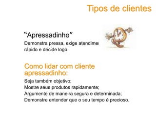 “Apressadinho”
Demonstra pressa, exige atendimento imediato, vive
rápido e decide logo.
Como lidar com cliente
apressadinho:
Seja também objetivo;
Mostre seus produtos rapidamente;
Argumente de maneira segura e determinada;
Demonstre entender que o seu tempo é precioso.
Tipos de clientes
 
