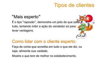“Mais esperto”
É o tipo “raposão”, demonstra um jeito de que sabe
tudo, tentando inibir a ação do vendedor só para
levar vantagens.
Como lidar com o cliente esperto:
Faça de conta que acredita em tudo o que ele diz, ou
seja: alimente sua vaidade;
Mostre o que tem de melhor no estabelecimento.
Tipos de clientes
 