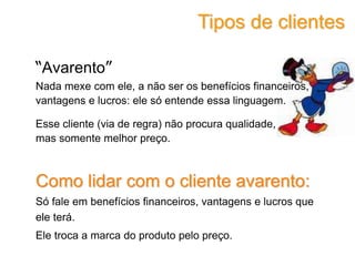 “Avarento”
Nada mexe com ele, a não ser os benefícios financeiros,
vantagens e lucros: ele só entende essa linguagem.
Esse cliente (via de regra) não procura qualidade,
mas somente melhor preço.
Como lidar com o cliente avarento:
Só fale em benefícios financeiros, vantagens e lucros que
ele terá.
Ele troca a marca do produto pelo preço.
Tipos de clientes
 
