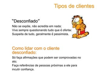 “Desconfiado”
Não se expõe, não acredita em nada;
Vive sempre questionando tudo que é ofertado;
Suspeita de tudo, geralmente é pessimista.
Como lidar com o cliente
desconfiado:
Só faça afirmações que podem ser comprovadas no
ato;
Faça referências de pessoas próximas a ele para
incutir confiança.
Tipos de clientes
 