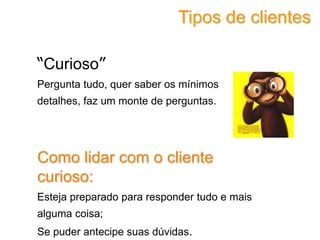 “Curioso”
Pergunta tudo, quer saber os mínimos
detalhes, faz um monte de perguntas.
Como lidar com o cliente
curioso:
Esteja preparado para responder tudo e mais
alguma coisa;
Se puder antecipe suas dúvidas.
Tipos de clientes
 