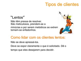 “Lentos”
Não têm pressa de resolver.
São meticulosos, prendem-se a
minúcias e por serem metódicos ao extremo
tornam-se enfadonhos.
Como lidar com os clientes lentos:
Não se deve apressá-los.
Deve se expor claramente o que é solicitado. Dê o
tempo que eles desejarem para decidir.
Tipos de clientes
 