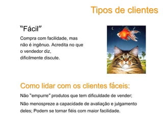 “Fácil”
Compra com facilidade, mas
não é ingênuo. Acredita no que
o vendedor diz,
dificilmente discute.
Como lidar com os clientes fáceis:
Não “empurre” produtos que tem dificuldade de vender;
Não menospreze a capacidade de avaliação e julgamento
deles; Podem se tornar fiéis com maior facilidade.
Tipos de clientes
 