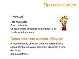 “Irritável”
Fala muito alto;
Pouco tolerante;
Chega sempre criticando os produtos, o dia, o
vendedor e tudo mais.
Como lidar com clientes irritáveis:
A argumentação deve ser clara, compreensível e
calma; lembre-se: o que eles mais procuram é uma
discórdia,
não os contrarie.
Tipos de clientes
 