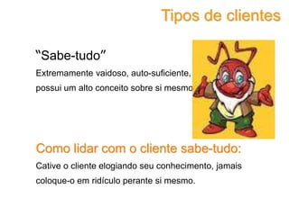“Sabe-tudo”
Extremamente vaidoso, auto-suficiente,
possui um alto conceito sobre si mesmo.
Como lidar com o cliente sabe-tudo:
Cative o cliente elogiando seu conhecimento, jamais
coloque-o em ridículo perante si mesmo.
Tipos de clientes
 