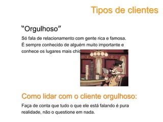 “Orgulhoso”
Só fala de relacionamento com gente rica e famosa.
É sempre conhecido de alguém muito importante e
conhece os lugares mais chiques.
Como lidar com o cliente orgulhoso:
Faça de conta que tudo o que ele está falando é pura
realidade, não o questione em nada.
Tipos de clientes
 