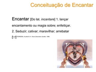 Encantar [Do lat. incantare] 1. lançar
encantamento ou magia sobre; enfeitiçar.
2. Seduzir; cativar; maravilhar; arrebatar
[...]
Conceituação de Encantar
Fonte: FERREIRA, Aurélio B. H. Novo Dicionário Aurélio, 1996.
 