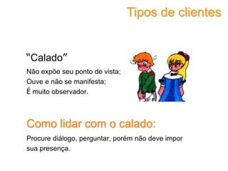 “Calado”
Não expõe seu ponto de vista;
Ouve e não se manifesta;
É muito observador.
Como lidar com o calado:
Procure diálogo, perguntar, porém não deve impor
sua presença.
Tipos de clientes
 