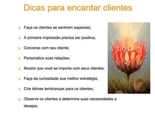  Faça os clientes se sentirem especiais;
 A primeira impressão precisa ser positiva;
 Converse com seu cliente;
 Personalize suas relações;
 Mostre que você se importa com seus clientes;
 Faça da curiosidade sua melhor estratégia;
 Crie ótimas lembranças para os clientes;
 Observe os clientes e determine suas necessidades e
desejos.
Dicas para encantar clientes
 