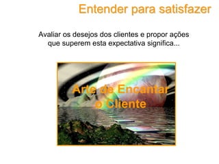 Avaliar os desejos dos clientes e propor ações
que superem esta expectativa significa...
Entender para satisfazer
Arte de Encantar
o Cliente
 