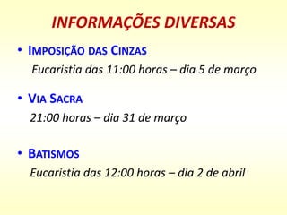 INFORMAÇÕES DIVERSAS
• IMPOSIÇÃO DAS CINZAS
Eucaristia das 11:00 horas – dia 5 de março
• VIA SACRA
21:00 horas – dia 31 de março
• BATISMOS
Eucaristia das 12:00 horas – dia 2 de abril
 