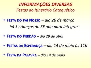 INFORMAÇÕES DIVERSAS
Festas do Itinerário Catequético
• FESTA DO PAI NOSSO – dia 26 de março
há 3 crianças do 3º ano para integrar
• FESTA DO PERDÃO – dia 29 de abril
• FESTAS DA ESPERANÇA – dia 14 de maio às 11h
• FESTA DA PALAVRA – dia 14 de maio
 