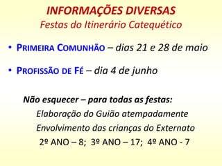 INFORMAÇÕES DIVERSAS
Festas do Itinerário Catequético
• PRIMEIRA COMUNHÃO – dias 21 e 28 de maio
• PROFISSÃO DE FÉ – dia 4 de junho
Não esquecer – para todas as festas:
Elaboração do Guião atempadamente
Envolvimento das crianças do Externato
2º ANO – 8; 3º ANO – 17; 4º ANO - 7
 