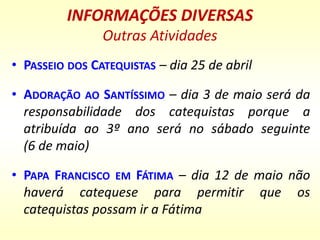 INFORMAÇÕES DIVERSAS
Outras Atividades
• PASSEIO DOS CATEQUISTAS – dia 25 de abril
• ADORAÇÃO AO SANTÍSSIMO – dia 3 de maio será da
responsabilidade dos catequistas porque a
atribuída ao 3º ano será no sábado seguinte
(6 de maio)
• PAPA FRANCISCO EM FÁTIMA – dia 12 de maio não
haverá catequese para permitir que os
catequistas possam ir a Fátima
 
